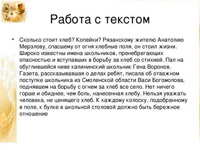 Работа с текстом Сколько стоит хлеб? Копейки? Рязанскому жителю Анатолию Мерзлову, спасшему от огня хлебные поля, он стоил жизни. Широко известны имена школьников, пренебрегающих опасностью и вступавших в борьбу за хлеб со стихией. Пал на обуглившейся ниве калининский школьник Гена Воронов. Газета, рассказывавшая о делах ребят, писала об отважном поступке школьника из Смоленской области Васи Богомолова, поднявшем на борьбу с огнем за хлеб все село. Нет ничего горше и обиднее, чем боль, нанесенная хлебу. Нельзя уважать человека, не ценящего хлеб. К каждому колоску, подобранному в поле, к булке в школьной столовой должно быть бережное отношение 