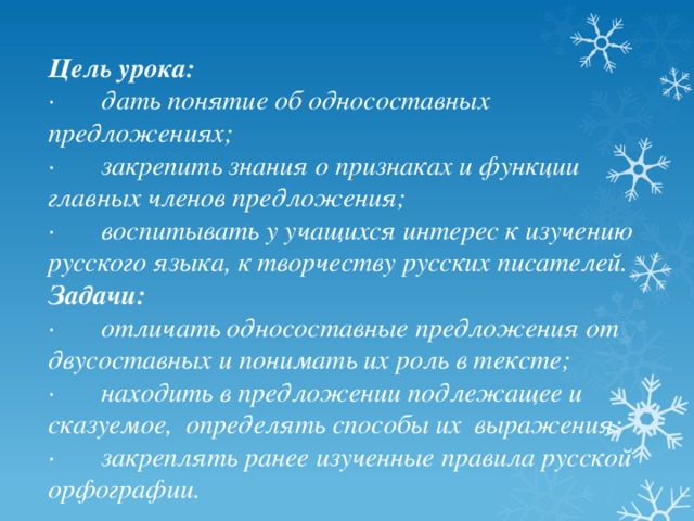 Цель урока: ·       дать понятие об односоставных предложениях; ·       закрепить знания о признаках и функции главных членов предложения; ·       воспитывать у учащихся интерес к изучению русского языка, к творчеству русских писателей. Задачи: ·       отличать односоставные предложения от двусоставных и понимать их роль в тексте; ·       находить в предложении подлежащее и сказуемое,  определять способы их  выражения; ·       закреплять ранее изученные правила русской орфографии. 