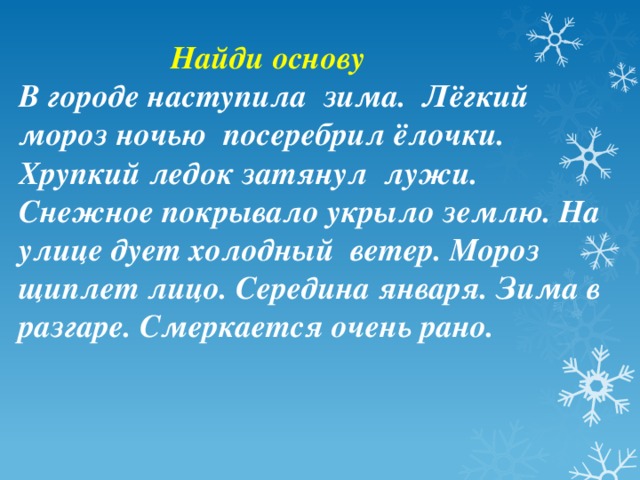  Найди основу В городе наступила зима. Лёгкий мороз ночью посеребрил ёлочки. Хрупкий ледок затянул лужи. Снежное покрывало укрыло землю. На улице дует холодный ветер. Мороз щиплет лицо. Середина января. Зима в разгаре. Смеркается очень рано.   