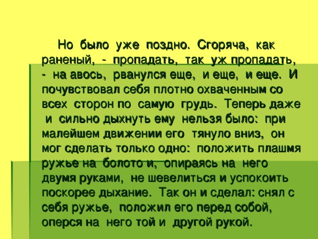 Но было уже поздно. Сгоряча, как раненый, - пропадать, так уж пропадать, - на авось, рванулся еще, и еще, и еще. И почувствовал себя плотно охваченным со всех сторон по самую грудь. Теперь даже и сильно дыхнуть ему нельзя было: при малейшем движении его тянуло вниз, он мог сделать только одно: положить плашмя ружье на болото и, опираясь на него двумя руками, не шевелиться и успокоить поскорее дыхание. Так он и сделал: снял с себя ружье, положил его перед собой, оперся на него той и другой рукой.