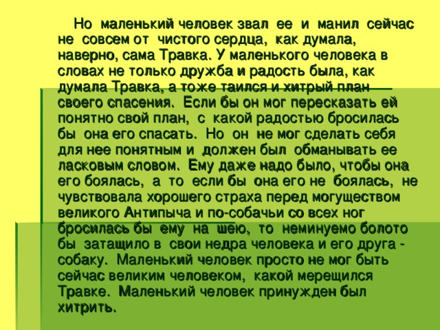 Но маленький человек звал ее и манил сейчас не совсем от чистого сердца, как думала, наверно, сама Травка. У маленького человека в словах не только дружба и радость была, как думала Травка, а тоже таился и хитрый план своего спасения. Если бы он мог пересказать ей понятно свой план, с какой радостью бросилась бы она его спасать. Но он не мог сделать себя для нее понятным и должен был обманывать ее ласковым словом. Ему даже надо было, чтобы она его боялась, а то если бы она его не боялась, не чувствовала хорошего страха перед могуществом великого Антипыча и по-собачьи со всех ног бросилась бы ему на шею, то неминуемо болото бы затащило в свои недра человека и его друга - собаку. Маленький человек просто не мог быть сейчас великим человеком, какой мерещился Травке. Маленький человек принужден был хитрить.