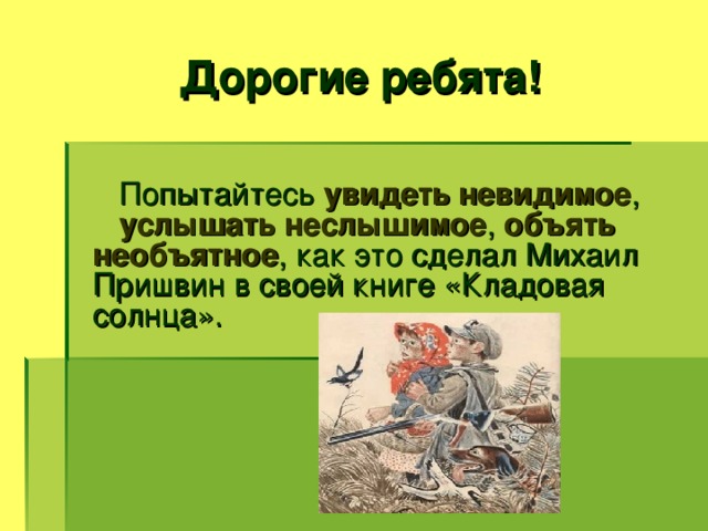 Дорогие ребята!  Попытайтесь увидеть невидимое , услышать неслышимое , объять необъятное , как это сделал Михаил Пришвин в своей книге «Кладовая солнца».