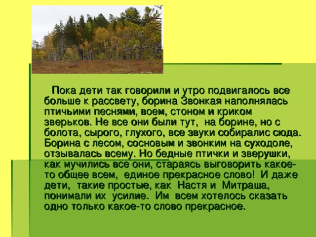 Пока дети так говорили и утро подвигалось все больше к рассвету, борина Звонкая наполнялась птичьими песнями, воем, стоном и криком зверьков. Не все они были тут, на борине, но с болота, сырого, глухого, все звуки собиралис сюда. Борина с лесом, сосновым и звонким на суходоле, отзывалась всему. Но бедные птички и зверушки, как мучились все они, стараясь выговорить какое-то общее всем, единое прекрасное слово! И даже дети, такие простые, как Настя и Митраша, понимали их усилие. Им всем хотелось сказать одно только какое-то слово прекрасное.