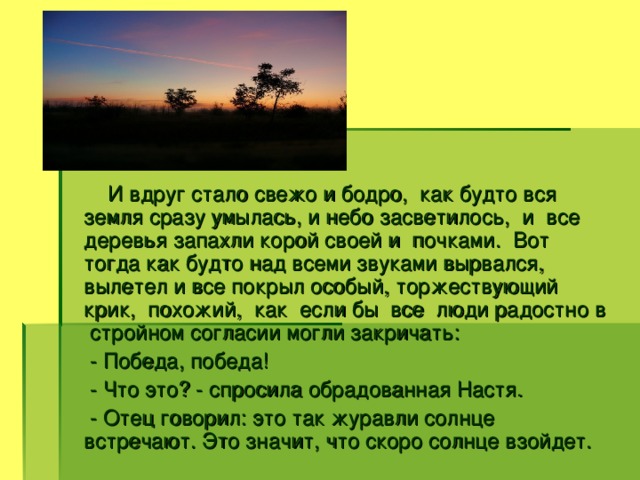 И вдруг стало свежо и бодро, как будто вся земля сразу умылась, и небо засветилось, и все деревья запахли корой своей и почками. Вот тогда как будто над всеми звуками вырвался, вылетел и все покрыл особый, торжествующий крик, похожий, как если бы все люди радостно в стройном согласии могли закричать:  - Победа, победа!  - Что это? - спросила обрадованная Настя.  - Отец говорил: это так журавли солнце встречают. Это значит, что скоро солнце взойдет.