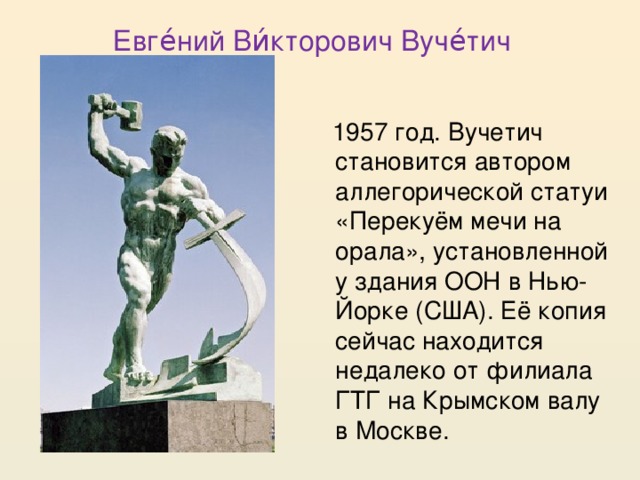 Евге́ний Ви́кторович Вуче́тич  1957 год. Вучетич становится автором аллегорической статуи «Перекуём мечи на орала», установленной у здания ООН в Нью-Йорке (США). Её копия сейчас находится недалеко от филиала ГТГ на Крымском валу в Москве.