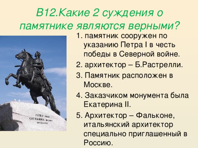 В12.Какие 2 суждения о памятнике являются верными? 1. памятник сооружен по указанию Петра I в честь победы в Северной войне. 2. архитектор – Б.Растрелли. 3. Памятник расположен в Москве. 4. Заказчиком монумента была Екатерина II. 5. Архитектор – Фальконе, итальянский архитектор специально приглашенный в Россию.