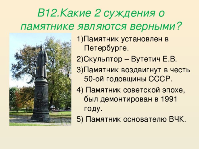 В12.Какие 2 суждения о памятнике являются верными? 1)Памятник установлен в Петербурге. 2)Скульптор – Вутетич Е.В. 3)Памятник воздвигнут в честь 50-ой годовщины СССР. 4) Памятник советской эпохе, был демонтирован в 1991 году. 5) Памятник основателю ВЧК.