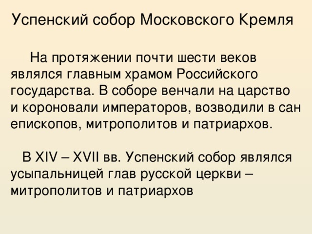 Успенский собор Московского Кремля  На протяжении почти шести веков являлся главным храмом Российского государства. В соборе венчали на царство и короновали императоров, возводили в сан епископов, митрополитов и патриархов. В XIV – XVII вв. Успенский собор являлся усыпальницей глав русской церкви – митрополитов и патриархов