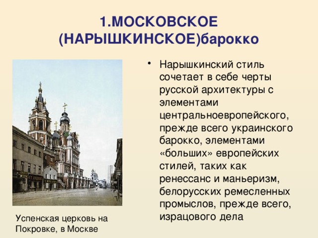 1.МОСКОВСКОЕ (НАРЫШКИНСКОЕ)барокко Нарышкинский стиль сочетает в себе черты русской архитектуры с элементами центральноевропейского, прежде всего украинского барокко, элементами «больших» европейских стилей, таких как ренессанс и маньеризм, белорусских ремесленных промыслов, прежде всего, израцового дела Успенская церковь на Покровке, в Москве