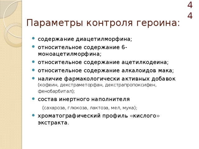  Параметры контроля героина: содержание диацетилморфина; относительное содержание 6-моноацетилморфина; относительное содержание ацетилкодеина; относительное содержание алкалоидов мака; наличие фармакологически активных добавок (кофеин, декстраметорфан, декстрапропоксифен, фенобарбитал);  состав инертного наполнителя  (сахароза, глюкоза, лактоза, мел, мука); хроматографический профиль «кислого» экстракта. 