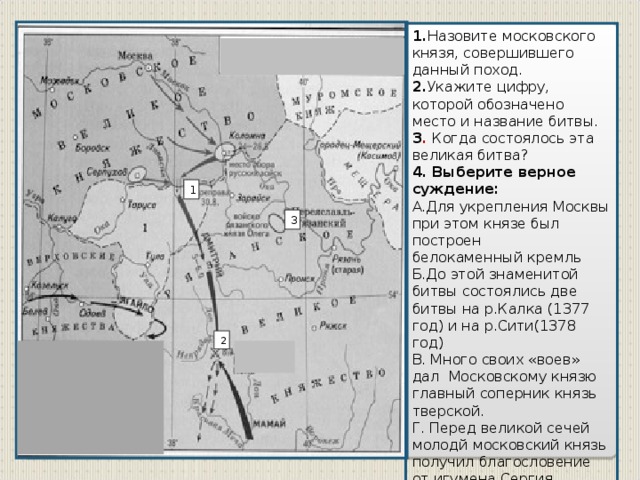 1. Назовите московского князя, совершившего данный поход. 2. Укажите цифру, которой обозначено место и название битвы. 3 . Когда состоялось эта великая битва? 4. Выберите верное суждение: А.Для укрепления Москвы при этом князе был построен белокаменный кремль Б.До этой знаменитой битвы состоялись две битвы на р.Калка (1377 год) и на р.Сити(1378 год) В. Много своих «воев» дал Московскому князю главный соперник князь тверской. Г. Перед великой сечей молодй московский князь получил благословение от игумена Сергия Радонежского. Д. В 1382 году провёл поход на Русь Тохтамыш, стремясь восстановить данническую зависимость . 1 3 2