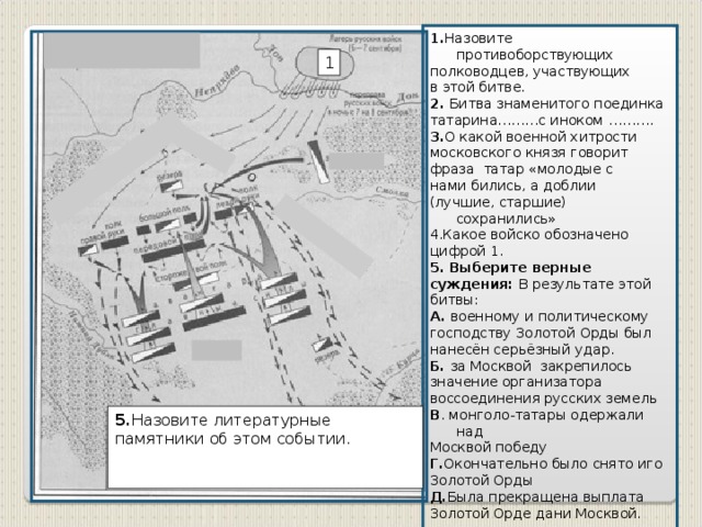 1. Назовите противоборствующих полководцев, участвующих в этой битве. 2. Битва знаменитого поединка татарина………с иноком ………. 3. О какой военной хитрости московского князя говорит фраза татар «молодые с нами бились, а доблии (лучшие, старшие) сохранились» 4.Какое войско обозначено цифрой 1. 5. Выберите верные суждения: В результате этой битвы: А. военному и политическому господству Золотой Орды был нанесён серьёзный удар. Б. за Москвой закрепилось значение организатора воссоединения русских земель В . монголо-татары одержали над Москвой победу Г. Окончательно было снято иго Золотой Орды Д. Была прекращена выплата Золотой Орде дани Москвой. 1 5. Назовите литературные памятники об этом событии.