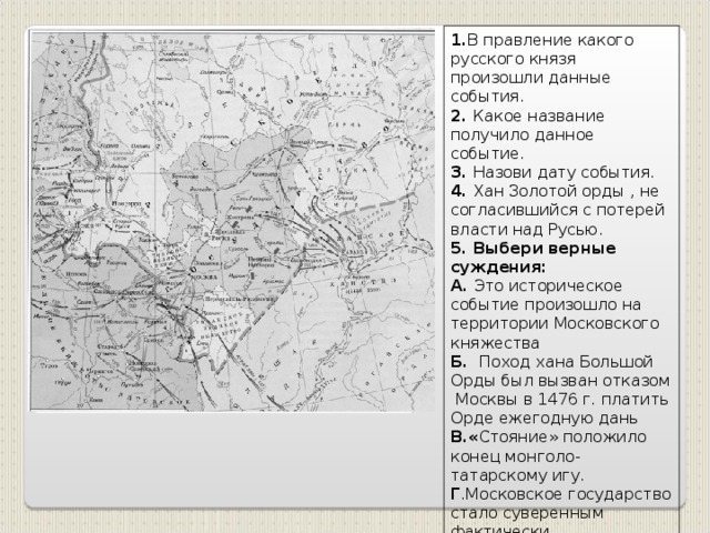 1. В правление какого русского князя произошли данные события. 2. Какое название получило данное событие. 3. Назови дату события. 4. Хан Золотой орды , не согласившийся с потерей власти над Русью. 5. Выбери верные суждения: А. Это историческое событие произошло на территории Московского княжества Б. Поход хана Большой Орды был вызван отказом Москвы в 1476 г. платить Орде ежегодную дань В.« Стояние» положило конец монголо-татарскому игу. Г .Московское государство стало суверенным фактически. Д .Данное событие стало причиной распада Золотой Орды