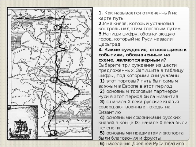 1 . Как называется отмеченный на карте путь 2. Имя князя, который установил контроль над этим торговым путем 3 .Напиши цифру, обозначающую город, который на Руси назвали Царьград 4. Какие суждения, относящиеся к событиям, обозначенным на схеме, являются верными? Выберите три суждения из шести предложенных. Запишите в таблицу цифры, под которыми они указаны.  1) этот торговый путь был самым важным в Европе в этот период  2) основным торговым партнером Руси в этот период была Византия  3) с начала X века русские князья совершают военные походы на Византию  4) основными союзниками русских князей в конце IX- начале X века были печенеги  5) основными предметами экспорта были благовония и фрукты  6) население Древней Руси платило за охрану торгового пути дань великому князю