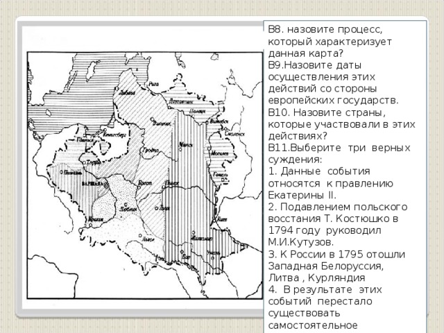 В8. назовите процесс, который характеризует данная карта? В9.Назовите даты осуществления этих действий со стороны европейских государств. В10. Назовите страны, которые участвовали в этих действиях? В11.Выберите три верных суждения: 1. Данные события относятся к правлению Екатерины II. 2. Подавлением польского восстания Т. Костюшко в 1794 году руководил М.И.Кутузов. 3. К России в 1795 отошли Западная Белоруссия, Литва , Курляндия 4. В результате этих событий перестало существовать самостоятельное государство 5. Территориям, вошедшим в состав России в 1795 г. была дарована Конституция. 6. После Тильзитского 1807 г. договора все эти территории получили независимость.