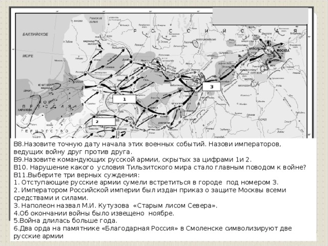 3 1 2 В8.Назовите точную дату начала этих военных событий. Назови императоров, ведущих войну друг против друга. В9.Назовите командующих русской армии, скрытых за цифрами 1и 2. В10. Нарушение какого условия Тильзитского мира стало главным поводом к войне? В11.Выберите три верных суждения: 1. Отступающие русские армии сумели встретиться в городе под номером 3. 2. Императором Российской империи был издан приказ о защите Москвы всеми средствами и силами. 3. Наполеон назвал М.И. Кутузова «Старым лисом Севера».  