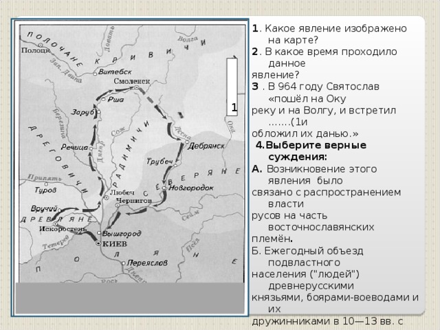 1 . Какое явление изображено на карте? 2 . В какое время проходило данное явление? 3 . В 964 году Святослав «пошёл на Оку реку и на Волгу, и встретил …….(1и обложил их данью.»  4.Выберите верные суждения: А. Возникновение этого явления было связано с распространением власти русов на часть восточнославянских племён . Б. Ежегодный объезд подвластного населения (