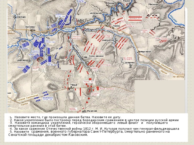 1 . Назовите место, где произошла данная битва. Назовите ее дату. 2. Какое укрепление было построено перед Бородинским сражением в центре позиции русской армии 3. Назовите командира укреплений, героически оборонявшего левый фланг и получившего смертельное ранение в этой битве. 4. За какое сражение Отечественной войны 1812 г. М. И. Кутузов получил чин генерал-фельдмаршала 5. Назовите сражения, военного губернатора Санкт-Петербурга, смертельно раненного на Сенатской площади декабристом Каховским. 1 . Назовите место, где произошла данная битва. Назовите ее дату. 2. Какое укрепление было построено перед Бородинским сражением в центре позиции русской армии 3. Назовите командира укреплений, героически оборонявшего левый фланг и получившего смертельное ранение в этой битве. 4. За какое сражение Отечественной войны 1812 г. М. И. Кутузов получил чин генерал-фельдмаршала 5. Назовите сражения, военного губернатора Санкт-Петербурга, смертельно раненного на Сенатской площади декабристом Каховским.