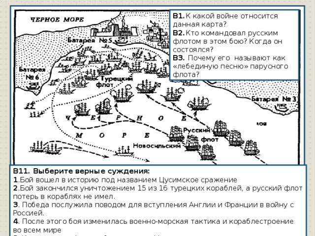 В1. К какой войне относится данная карта? В2. Кто командовал русским флотом в этом бою? Когда он состоялся?  В3. Почему его называют как «лебединую песню» парусного флота? В11. Выберите верные суждения: 1 .Бой вошел в историю под названием Цусимское сражение 2 .Бой закончился уничтожением 15 из 16 турецких кораблей, а русский флот потерь в кораблях не имел. 3 . Победа послужила поводом для вступления Англии и Франции в войну с Россией. 4 . После этого боя изменилась военно-морская тактика и кораблестроение во всем мире 5. Командущим флотом был адмирал Нахимов