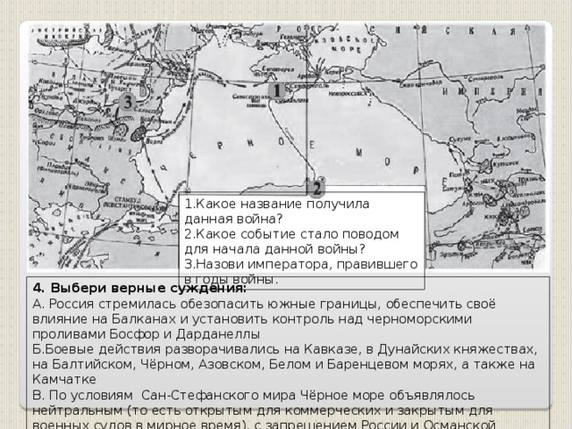 1.Какое название получила данная война? 2.Какое событие стало поводом для начала данной войны? 3.Назови императора, правившего в годы войны. 4. Выбери верные суждения: А. Россия стремилась обезопасить южные границы, обеспечить своё влияние на Балканах и установить контроль над черноморскими проливами Босфор и Дарданеллы Б.Боевые действия разворачивались на Кавказe, в Дунайских княжествах, на Балтийском, Чёрном, Азовском, Белом и Баренцевом морях, а также на Камчатке В. По условиям Сан-Стефанского мира Чёрное море объявлялось нейтральным (то есть открытым для коммерческих и закрытым для военных судов в мирное время), с запрещением России и Османской империи иметь там военные флоты и арсеналы.