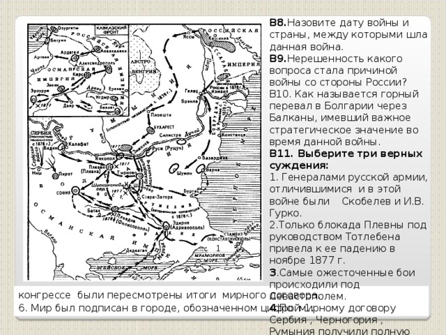 В8. Назовите дату войны и страны, между которыми шла данная война. В9. Нерешенность какого вопроса стала причиной войны со стороны России? В10. Как называется горный перевал в Болгарии через Балканы, имевший важное стратегическое значение во время данной войны. В11. Выберите три верных суждения: 1. Генералами русской армии, отличившимися и в этой войне были Скобелев и И.В. Гурко. 2.Только блокада Плевны под руководством Тотлебена привела к ее падению в ноябре 1877 г. 3 .Самые ожесточенные бои происходили под Севастополем. 4 .По мирному договору Сербия , Черногория , Румыния получили полную независимость.  5 .Под давлением Англии, Франции и Австро-Венгрии на Парижском 1 1 конгрессе были пересмотрены итоги мирного договора. 6. Мир был подписан в городе, обозначенном цифрой 1 .