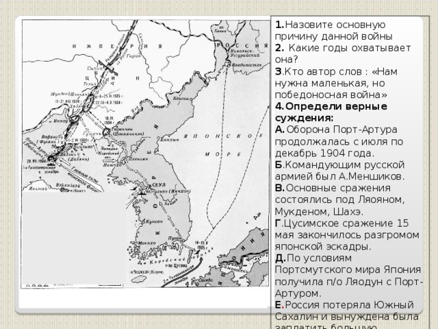 1. Назовите основную причину данной войны 2. Какие годы охватывает она? 3 .Кто автор слов : «Нам нужна маленькая, но победоносная война» 4.Определи верные суждения: А. Оборона Порт-Артура продолжалась с июля по декабрь 1904 года. Б .Командующим русской армией был А.Меншиков. В. Основные сражения состоялись под Ляояном, Мукденом, Шахэ. Г .Цусимское сражение 15 мая закончилось разгромом японской эскадры. Д. По условиям Портсмутского мира Япония получила п/о Ляодун с Порт-Артуром. Е . Россия потеряла Южный Сахалин и вынуждена была заплатить большую контрибуцию