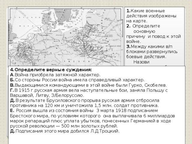 1. Какие военные действия изображены на карте. 2. Определите основную причину и повод к этой войне. 3. Между какими в/п блоками развернулись боевые действия. Назови страны каждого блока. 4.Определите верные суждения: А .Война приобрела затяжной характер. Б. Со стороны России война имела справедливый характер. В. Выдающимися командующими в этой войне были Гурко, Скобелев. Г. В 1915 г.русская армия вела наступательные бои, заняла Польшу с Варшавой, Литву, З/Белоруссию. Д. В результате Брусиловского прорыва русская армия отбросила противника на 120 км и уничтожила 1,5 млн. солдат противника. Е. Россия вышла из состояния войны 3 марта 1918 подписанием Брестского мира, по условиям которого она выплачивала 6 миллиардов марок репараций плюс уплата убытков, понесенных Германией в ходе русской революции — 500 млн золотых рублей. Д. Подписания этого мира добился Л.Д.Троцкий.