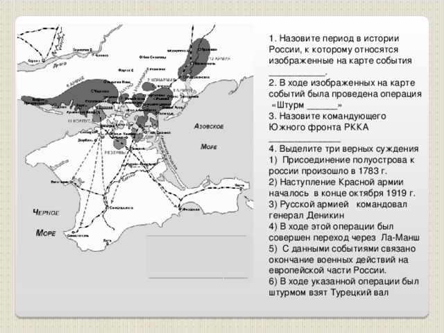 1. Назовите период в истории России, к которому относятся изображенные на карте события ___________. 2. В ходе изображенных на карте событий была проведена операция «Штурм ______» 3. Назовите командующего Южного фронта РККА ______________ 4. Выделите три верных суждения 1) Присоединение полуострова к россии произошло в 1783 г. 2) Наступление Красной армии началось в конце октября 1919 г. 3) Русской армией командовал генерал Деникин 4) В ходе этой операции был совершен переход через Ла-Манш 5) С данными событиями связано окончание военных действий на европейской части России. 6) В ходе указанной операции был штурмом взят Турецкий вал