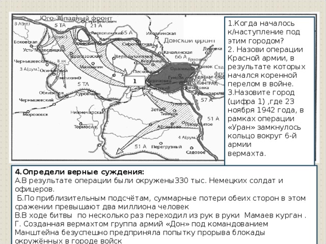 1.Когда началось к/наступление под этим городом? 2. Назови операции Красной армии, в результате которых начался коренной перелом в войне. 3.Назовите город (цифра 1) ,где 23 ноября 1942 года, в рамках операции «Уран» замкнулось кольцо вокруг 6-й армии вермахта. 1 4.Определи верные суждения: А.В результате операции были окружены330 тыс. Немецких солдат и офицеров.  Б.По приблизительным подсчётам, суммарные потери обеих сторон в этом сражении превышают два миллиона человек В.В ходе битвы   по несколько раз переходил из рук в руки  Мамаев курган . Г. Созданная вермахтом группа армий «Дон» под командованием Манштейна безуспешно предприняла попытку прорыва блокады окружённых в городе войск Д.Из-за этой победы на стороне Германии в войну против СССР вступила Япония.