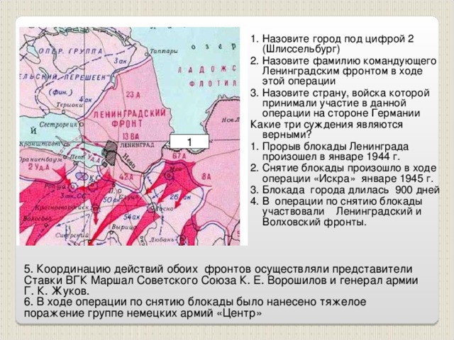 1. Назовите город под цифрой 2 (Шлиссельбург) 2. Назовите фамилию командующего Ленинградским фронтом в ходе этой операции 3. Назовите страну, войска которой принимали участие в данной операции на стороне Германии Какие три суждения являются верными? 1. Прорыв блокады Ленинграда произошел в январе 1944 г. 2. Снятие блокады произошло в ходе операции «Искра» январе 1945 г. 3. Блокада города длилась 900 дней 4. В операции по снятию блокады участвовали Ленинградский и Волховский фронты. 1 5. Координацию действий обоих фронтов осуществляли представители Ставки ВГК Маршал Советского Союза К. Е. Ворошилов и генерал армии Г. К. Жуков.  6. В ходе операции по снятию блокады было нанесено тяжелое поражение группе немецких армий «Центр»