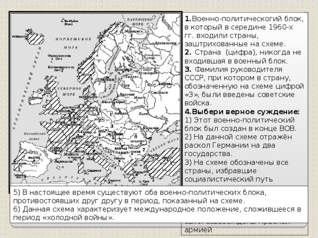 1. Военно-политическогий блок, в который в середине 1960-х гг. входили страны, заштрихованные на схеме. 2. Страна (цифра), никогда не входившая в военный блок. 3. Фамилия руководителя СССР, при котором в страну, обозначенную на схеме цифрой «3», были введены советские войска. 4.Выбери верное суждение: 1) Этот военно-политический блок был создан в конце ВОВ. 2) На данной схеме отражён раскол Германии на два государства. 3) На схеме обозначены все страны, избравшие социалистический путь развития на период середины 1960-х гг. 4) Все страны, обозначенные на схеме цифрами, в годы ВОВ были освобождены Красной армией 5) В настоящее время существуют оба военно-политических блока, противостоявших друг другу в период, показанный на схеме. 6) Данная схема характеризует международное положение, сложившееся в период «холодной войны».