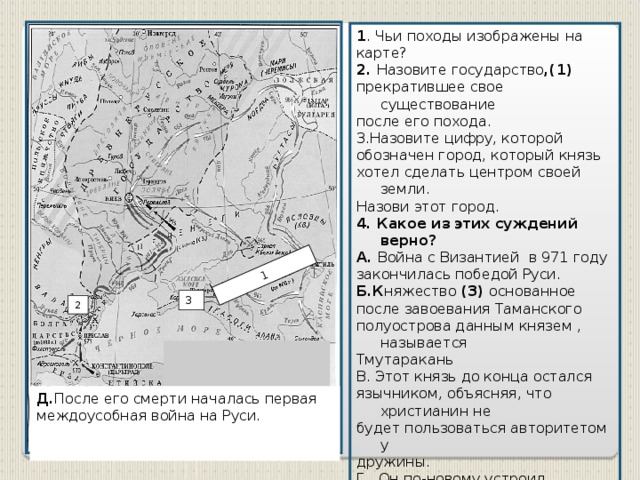 1 1 . Чьи походы изображены на карте? 2. Назовите государство ,(1) прекратившее свое существование после его похода. 3.Назовите цифру, которой обозначен город, который князь хотел сделать центром своей земли. Назови этот город. 4. Какое из этих суждений верно? А. Война с Византией в 971 году закончилась победой Руси.  Б.К няжество (3) основанное после завоевания Таманского полуострова данным князем , называется Тмутаракань В. Этот князь до конца остался язычником, объясняя, что христианин не будет пользоваться авторитетом у дружины. Г. Он по-новому устроил управление государством: посадил сына Ярополка на киевское княжение, Олега — на древлянское, Владимира — на новгородское. 3 2 Д. После его смерти началась первая междоусобная война на Руси.