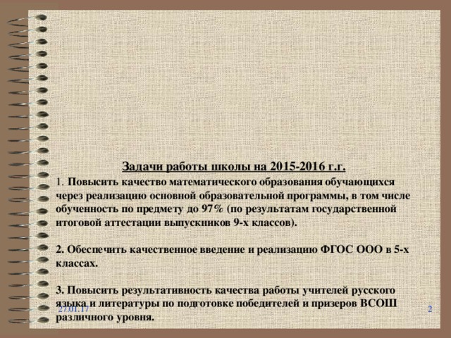           Задачи работы школы на 2015-2016 г.г.  1.  Повысить качество математического образования обучающихся через реализацию основной образовательной программы, в том числе обученность по предмету до 97% (по результатам государственной итоговой аттестации выпускников 9-х классов).   2. Обеспечить качественное введение и реализацию ФГОС ООО в 5-х классах.   3. Повысить результативность качества работы учителей русского языка и литературы по подготовке победителей и призеров ВСОШ различного уровня.   4. Внедрить сетевое взаимодействие с ВУЗами в рамках работы Центра дистанционного образования.   5. Повысить уровень эффективности работы классных руководителей, в т.ч. уровень удовлетворенности законных представителей учащихся условиями обучения до 90%.   27.01.17   
