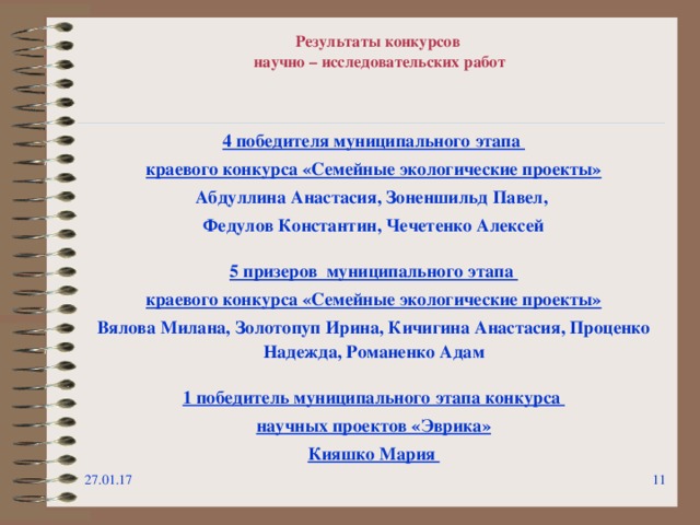 Результаты конкурсов  научно – исследовательских работ 4 победителя муниципального этапа краевого конкурса «Семейные экологические проекты» Абдуллина Анастасия, Зоненшильд Павел, Федулов Константин, Чечетенко Алексей  5 призеров муниципального этапа краевого конкурса «Семейные экологические проекты» Вялова Милана, Золотопуп Ирина, Кичигина Анастасия, Проценко Надежда, Романенко Адам  1 победитель муниципального этапа конкурса научных проектов «Эврика» Кияшко Мария 27.01.17   