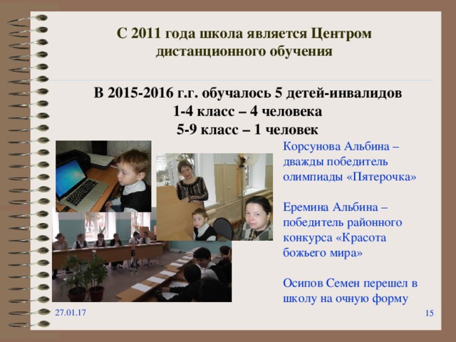 С 2011 года школа является Центром дистанционного обучения В 2015-2016 г.г. обучалось 5 детей-инвалидов 1-4 класс – 4 человека 5-9 класс – 1 человек Корсунова Альбина – дважды победитель олимпиады «Пятерочка» Еремина Альбина – победитель районного конкурса «Красота божьего мира» Осипов Семен перешел в школу на очную форму 27.01.17  