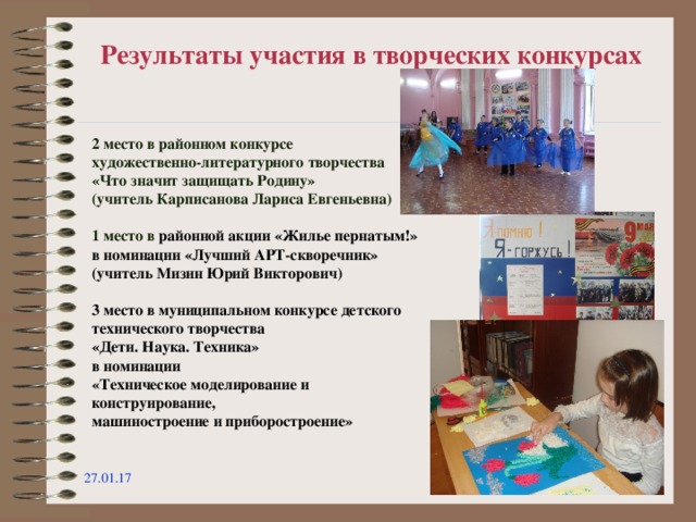 Результаты участия в творческих конкурсах 2 место в районном конкурсе художественно-литературного творчества «Что значит защищать Родину» (учитель Карписанова Лариса Евгеньевна)  1 место в районной акции «Жилье пернатым!» в номинации «Лучший АРТ-скворечник» (учитель Мизин Юрий Викторович)  3 место в муниципальном конкурсе детского технического творчества «Дети. Наука. Техника»  в номинации «Техническое моделирование и конструирование, машиностроение и приборостроение» 27.01.17  