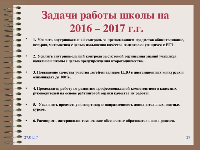 Задачи работы школы на  2016 – 2017 г.г. 1 . Усилить внутришкольный контроль за преподаванием предметов обществознание, история, математика с целью повышения качества подготовки учащихся к ЕГЭ.  2. Усилить внутришкольный контроля за системой оценивания знаний учащихся начальной школы с целью предупреждения второгодничества.  3. Повышение качества участия детей-инвалидов ЦДО в дистанционных конкурсах и олимпиадах до 100%.  4. Продолжить работу по развитию профессиональной компетентности классных руководителей на основе рейтинговой оценки качества их работы.  5. Увеличить предметную, спортивную направленность дополнительных платных курсов.  6. Расширить материально-техническое обеспечение образовательного процесса. 27.01.17  