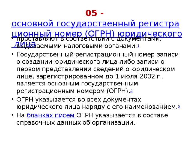 05 -   основной государственный регистрационный номер (ОГРН) юридического лица проставляют в соответствии с документами, выдаваемыми налоговыми органами. 1 Государственный регистрационный номер записи о создании юридического лица либо записи о первом представлении сведений о юридическом лице, зарегистрированном до 1 июля 2002 г., является основным государственным регистрационным номером (ОГРН). 2 ОГРН указывается во всех документах юридического лица наряду с его наименованием. 3 На  бланках писем  ОГРН указывается в составе справочных данных об организации. 