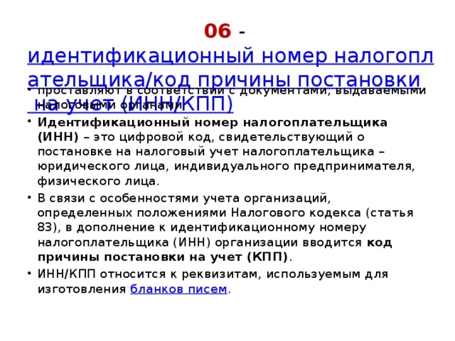 06 -  идентификационный номер налогоплательщика/код причины постановки на учет (ИНН/КПП) проставляют в соответствии с документами, выдаваемыми налоговыми органами.  Идентификационный номер налогоплательщика (ИНН)  – это цифровой код, свидетельствующий о постановке на налоговый учет налогоплательщика – юридического лица, индивидуального предпринимателя, физического лица.  В связи с особенностями учета организаций, определенных положениями Налогового кодекса (статья 83), в дополнение к идентификационному номеру налогоплательщика (ИНН) организации вводится  код причины постановки на учет (КПП) .  ИНН/КПП относится к реквизитам, используемым для изготовления  бланков писем . 