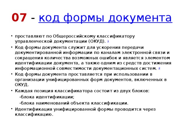 07 -  код формы документа проставляют по Общероссийскому классификатору управленческой документации (ОКУД).  1 Код формы документа служит для ускорения передачи документированной информации по каналам электронной связи и сокращения количества возможных ошибок и является элементом идентификации документа, а также одним из средств достижения информационной совместимости документационных систем.  2 Код формы документа проставляется при использовании в организации унифицированных форм документов, включенных в ОКУД. Каждая позиция классификатора состоит из двух блоков:  -блока идентификации;  -блока наименований объекта классификации. Идентификация унифицированной формы проводится через классификацию. 