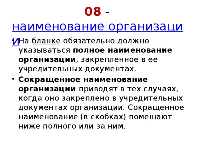 08 -  наименование организации На  бланке  обязательно должно указываться  полное наименование организации , закрепленное в ее учредительных документах.  Сокращенное наименование организации  приводят в тех случаях, когда оно закреплено в учредительных документах организации. Сокращенное наименование (в скобках) помещают ниже полного или за ним. 