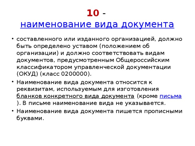 10 -  наименование вида документа составленного или изданного организацией, должно быть определено уставом (положением об организации) и должно соответствовать видам документов, предусмотренным Общероссийским классификатором управленческой документации (ОКУД) (класс 0200000).  Наименование вида документа относится к реквизитам, используемым для изготовления  бланков конкретного вида документа  (кроме  письма ). В письме наименование вида не указывается.  Наименование вида документа пишется прописными буквами. 