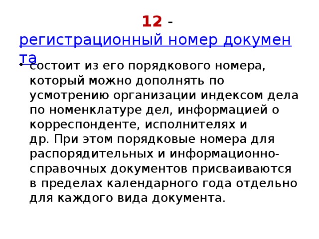 12 -  регистрационный номер документа состоит из его порядкового номера, который можно дополнять по усмотрению организации индексом дела по номенклатуре дел, информацией о корреспонденте, исполнителях и др. При этом порядковые номера для распорядительных и информационно-справочных документов присваиваются в пределах календарного года отдельно для каждого вида документа. 