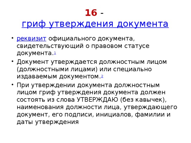 16 -  гриф утверждения документа реквизит  официального документа, свидетельствующий о правовом статусе документа. 1 Документ утверждается должностным лицом (должностными лицами) или специально издаваемым документом. 2 При утверждении документа должностным лицом гриф утверждения документа должен состоять из слова УТВЕРЖДАЮ (без кавычек), наименования должности лица, утверждающего документ, его подписи, инициалов, фамилии и даты утверждения 