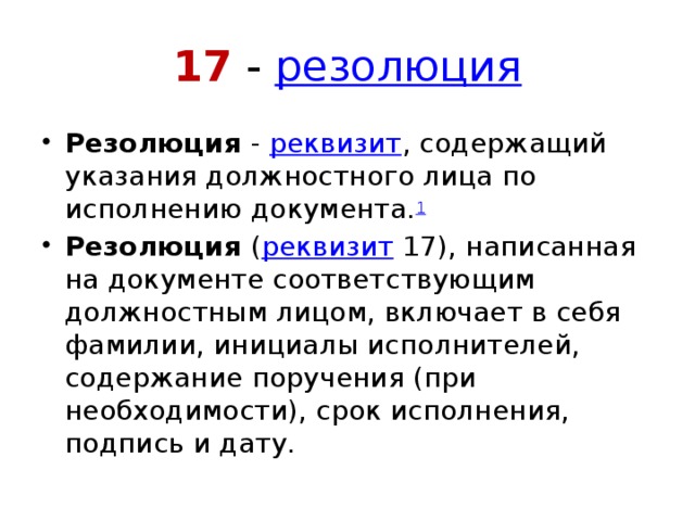 17 -  резолюция Резолюция  -  реквизит , содержащий указания должностного лица по исполнению документа. 1 Резолюция  ( реквизит  17), написанная на документе соответствующим должностным лицом, включает в себя фамилии, инициалы исполнителей, содержание поручения (при необходимости), срок исполнения, подпись и дату. 