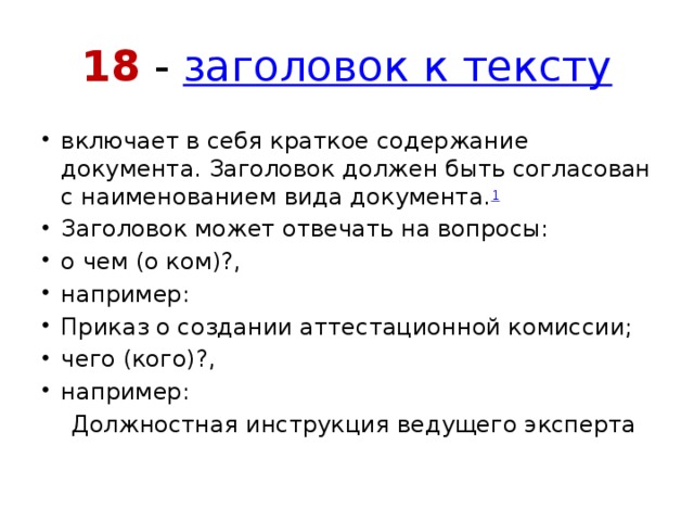 18 -  заголовок к тексту включает в себя краткое содержание документа. Заголовок должен быть согласован с наименованием вида документа. 1 Заголовок может отвечать на вопросы: о чем (о ком)?, например: Приказ о создании аттестационной комиссии; чего (кого)?, например:  Должностная инструкция ведущего эксперта 