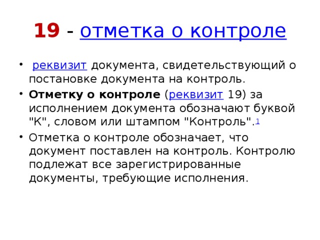 19 -  отметка о контроле   реквизит  документа, свидетельствующий о постановке документа на контроль. Отметку о контроле  ( реквизит  19) за исполнением документа обозначают буквой 