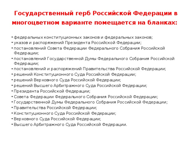 Государственный герб Российской Федерации в многоцветном варианте помещается на бланках:   федеральных конституционных законов и федеральных законов; указов и распоряжений Президента Российской Федерации; постановлений Совета Федерации Федерального Собрания Российской Федерации; постановлений Государственной Думы Федерального Собрания Российской Федерации; постановлений и распоряжений Правительства Российской Федерации; решений Конституционного Суда Российской Федерации; решений Верховного Суда Российской Федерации; решений Высшего Арбитражного Суда Российской Федерации; Президента Российской Федерации; Совета Федерации Федерального Собрания Российской Федерации; Государственной Думы Федерального Собрания Российской Федерации; Правительства Российской Федерации; Конституционного Суда Российской Федерации; Верховного Суда Российской Федерации; Высшего Арбитражного Суда Российской Федерации. 