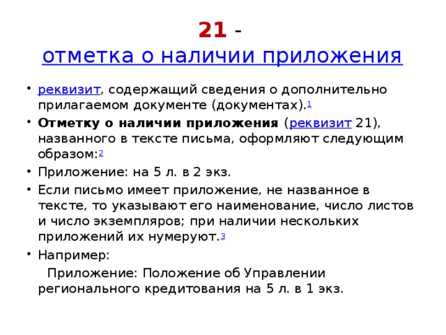 21 -  отметка о наличии приложения реквизит , содержащий сведения о дополнительно прилагаемом документе (документах). 1 Отметку о наличии приложения  ( реквизит  21), названного в тексте письма, оформляют следующим образом: 2 Приложение: на 5 л. в 2 экз. Если письмо имеет приложение, не названное в тексте, то указывают его наименование, число листов и число экземпляров; при наличии нескольких приложений их нумеруют. 3 Например:  Приложение: Положение об Управлении регионального кредитования на 5 л. в 1 экз.  