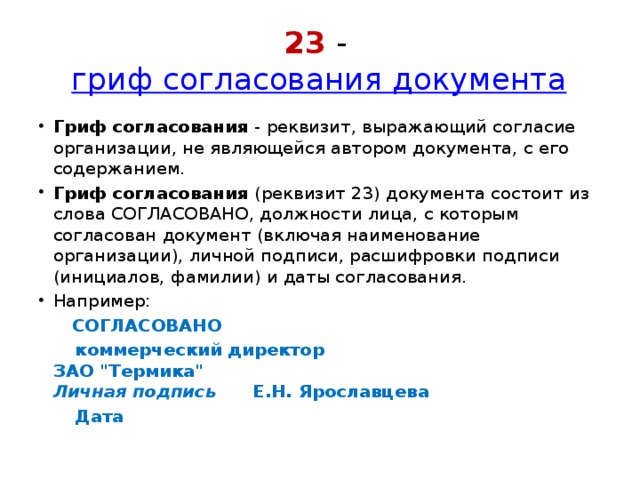 23 -  гриф согласования документа Гриф согласования  - реквизит, выражающий согласие организации, не являющейся автором документа, с его содержанием. Гриф согласования  (реквизит 23) документа состоит из слова СОГЛАСОВАНО, должности лица, с которым согласован документ (включая наименование организации), личной подписи, расшифровки подписи (инициалов, фамилии) и даты согласования. Например:  СОГЛАСОВАНО  коммерческий директор  ЗАО 